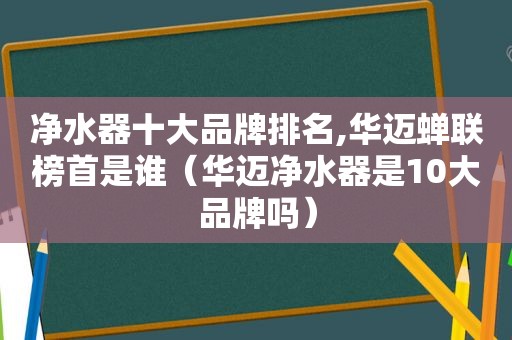 净水器十大品牌排名,华迈蝉联榜首是谁（华迈净水器是10大品牌吗）