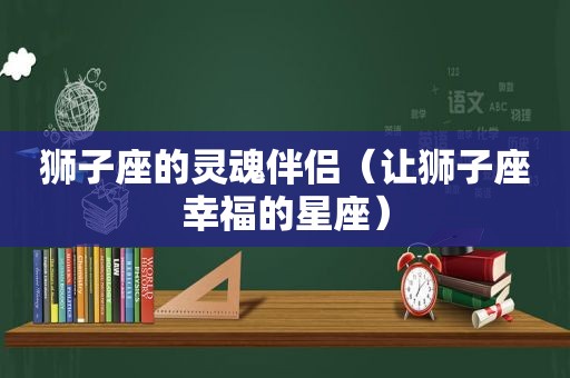 狮子座的灵魂伴侣（让狮子座幸福的星座）