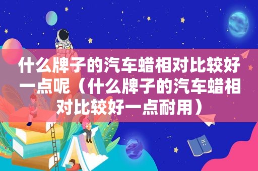 什么牌子的汽车蜡相对比较好一点呢（什么牌子的汽车蜡相对比较好一点耐用）