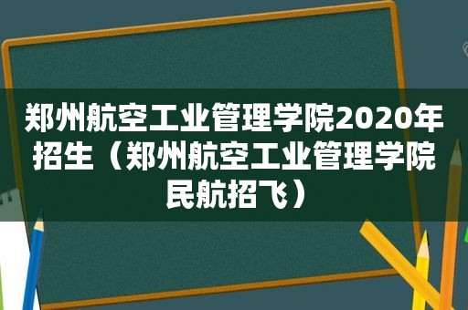 郑州航空工业管理学院2020年招生（郑州航空工业管理学院民航招飞）