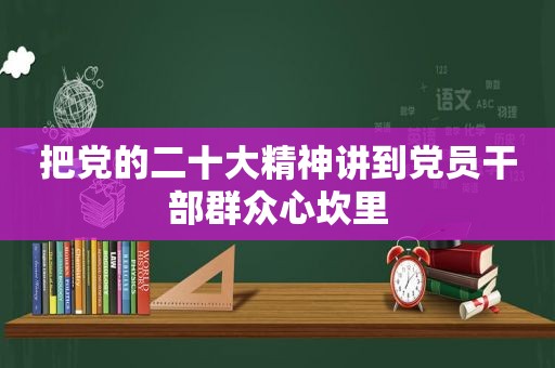 把党的二十大精神讲到党员干部群众心坎里