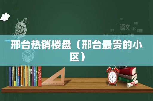 邢台热销楼盘（邢台最贵的小区）