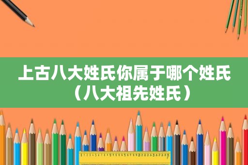 上古八大姓氏你属于哪个姓氏（八大祖先姓氏）