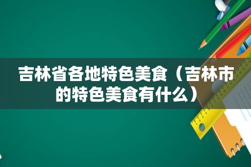 吉林省各地特色美食（吉林市的特色美食有什么）