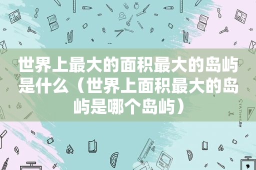 世界上最大的面积最大的岛屿是什么（世界上面积最大的岛屿是哪个岛屿）