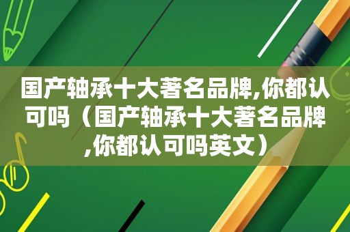 国产轴承十大著名品牌,你都认可吗（国产轴承十大著名品牌,你都认可吗英文）