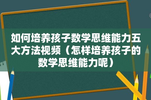 如何培养孩子数学思维能力五大方法视频（怎样培养孩子的数学思维能力呢）