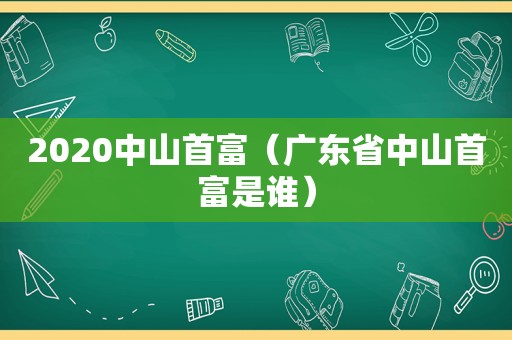 2020中山首富（广东省中山首富是谁）