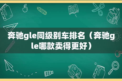 奔驰gle同级别车排名（奔驰gle哪款卖得更好）