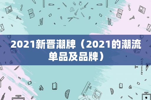 2021新晋潮牌（2021的潮流单品及品牌）