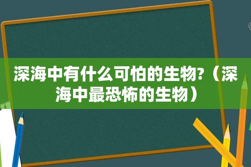 深海中有什么可怕的生物?（深海中最恐怖的生物）