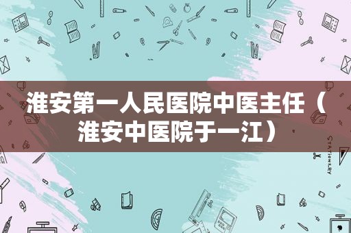 淮安第一人民医院中医主任（淮安中医院于一江）