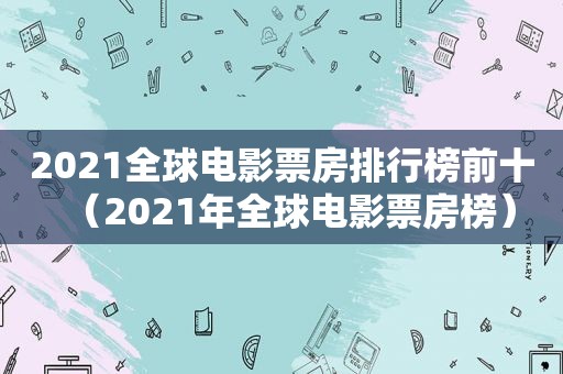 2021全球电影票房排行榜前十（2021年全球电影票房榜）