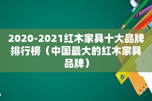 2020-2021红木家具十大品牌排行榜（中国最大的红木家具品牌）