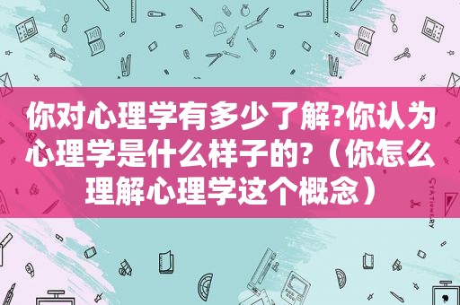 你对心理学有多少了解?你认为心理学是什么样子的?（你怎么理解心理学这个概念）