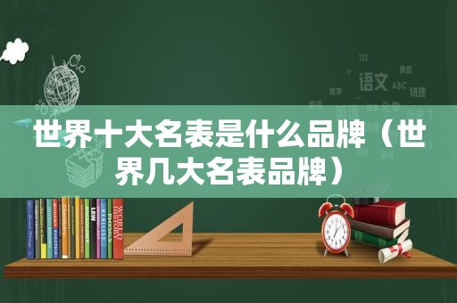 世界十大名表是什么品牌（世界几大名表品牌）