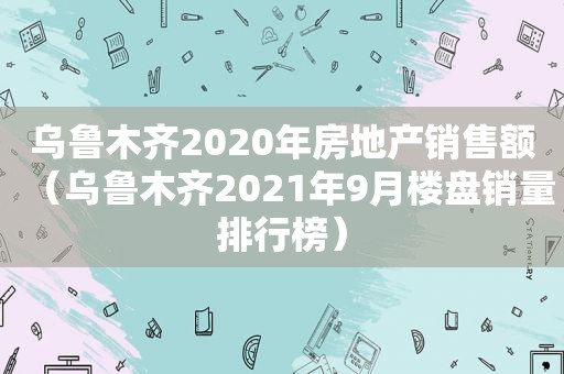 乌鲁木齐2020年房地产销售额（乌鲁木齐2021年9月楼盘销量排行榜）