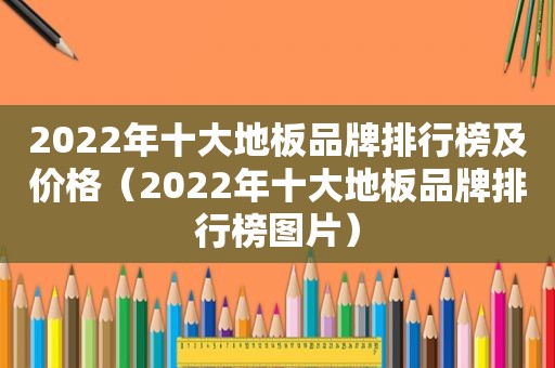 2022年十大地板品牌排行榜及价格（2022年十大地板品牌排行榜图片）