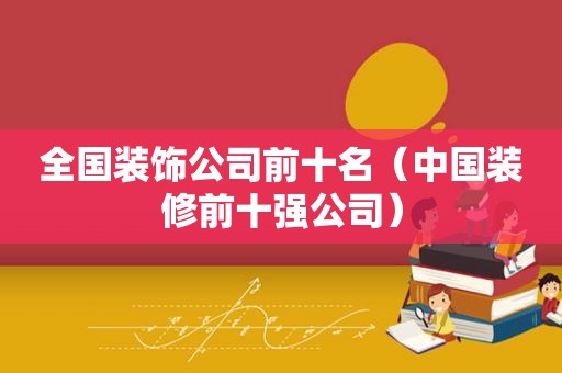 全国装饰公司前十名（中国装修前十强公司）