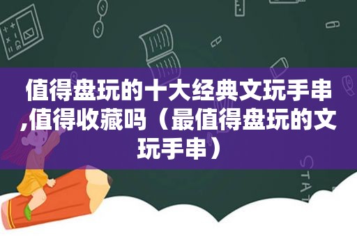 值得盘玩的十大经典文玩手串,值得收藏吗（最值得盘玩的文玩手串）