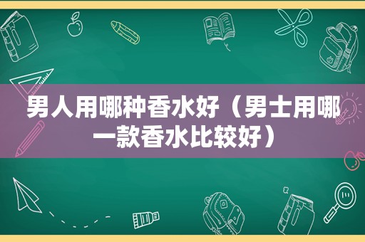 男人用哪种香水好（男士用哪一款香水比较好）