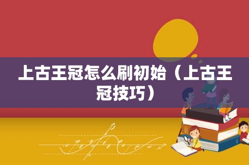 上古王冠怎么刷初始（上古王冠技巧）