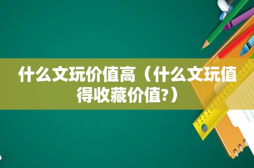 什么文玩价值高（什么文玩值得收藏价值?）