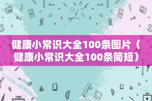 健康小常识大全100条图片（健康小常识大全100条简短）