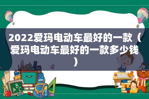 2022爱玛电动车最好的一款（爱玛电动车最好的一款多少钱）