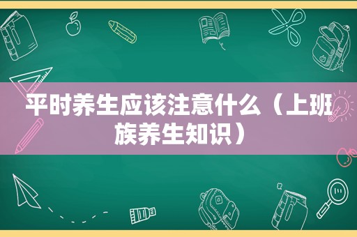 平时养生应该注意什么（上班族养生知识）