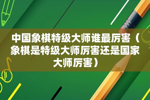 中国象棋特级大师谁最厉害（象棋是特级大师厉害还是国家大师厉害）