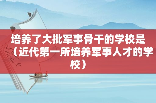 培养了大批军事骨干的学校是（近代第一所培养军事人才的学校）