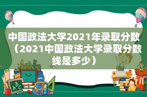 中国政法大学2021年录取分数（2021中国政法大学录取分数线是多少）