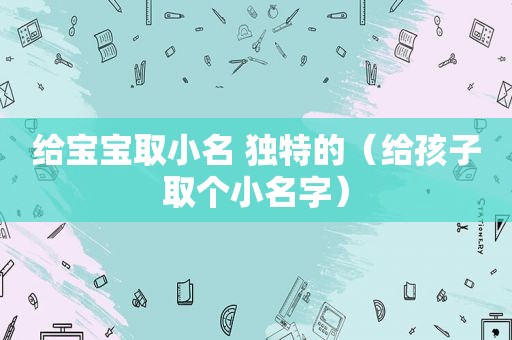 给宝宝取小名 独特的（给孩子取个小名字）