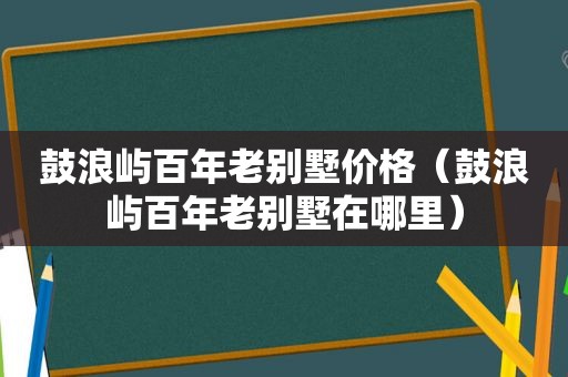 鼓浪屿百年老别墅价格（鼓浪屿百年老别墅在哪里）