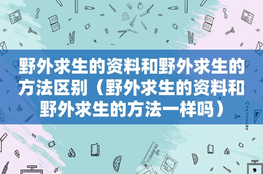 野外求生的资料和野外求生的方法区别（野外求生的资料和野外求生的方法一样吗）