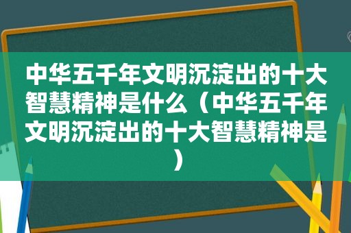 中华五千年文明沉淀出的十大智慧精神是什么（中华五千年文明沉淀出的十大智慧精神是）