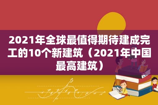 2021年全球最值得期待建成完工的10个新建筑（2021年中国最高建筑）