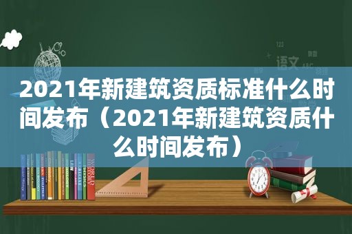 2021年新建筑资质标准什么时间发布（2021年新建筑资质什么时间发布）