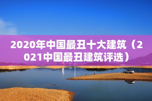 2020年中国最丑十大建筑（2021中国最丑建筑评选）