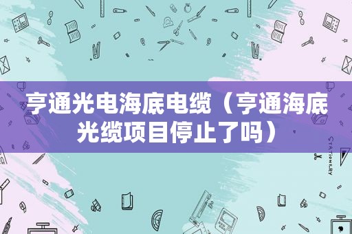 亨通光电海底电缆（亨通海底光缆项目停止了吗）