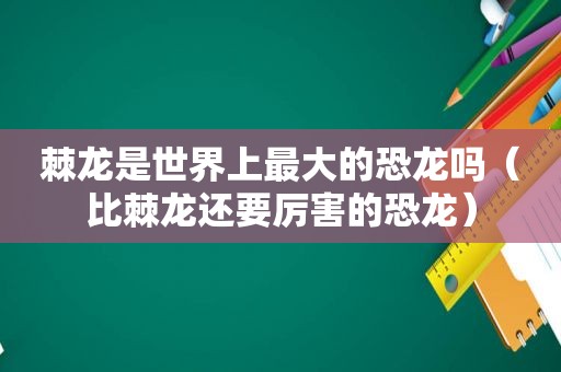 棘龙是世界上最大的恐龙吗（比棘龙还要厉害的恐龙）