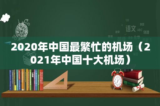 2020年中国最繁忙的机场（2021年中国十大机场）