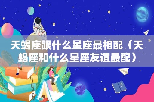 天蝎座跟什么星座最相配（天蝎座和什么星座友谊最配）