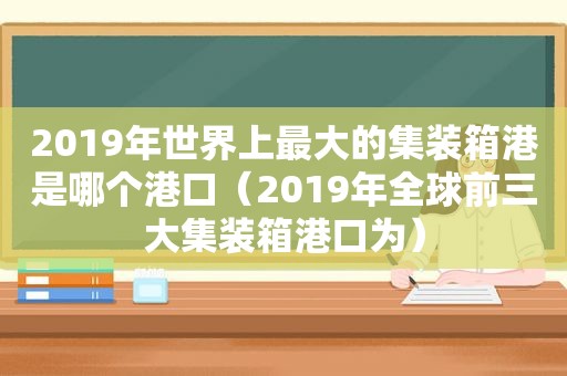 2019年世界上最大的集装箱港是哪个港口（2019年全球前三大集装箱港口为）