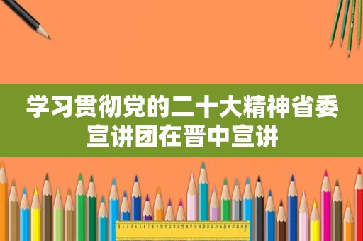 学习贯彻党的二十大精神省委宣讲团在晋中宣讲