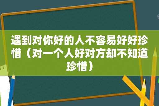 遇到对你好的人不容易好好珍惜（对一个人好对方却不知道珍惜）