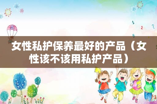 女性私护保养最好的产品（女性该不该用私护产品）