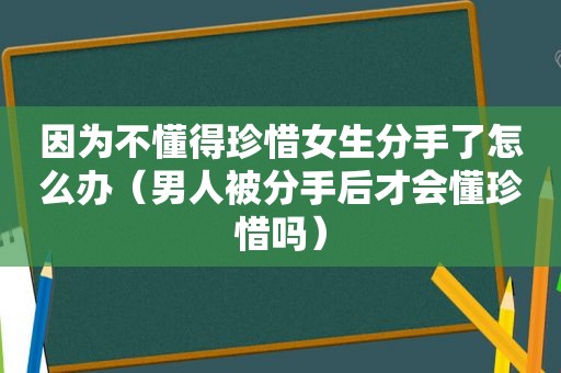 因为不懂得珍惜女生分手了怎么办（男人被分手后才会懂珍惜吗）