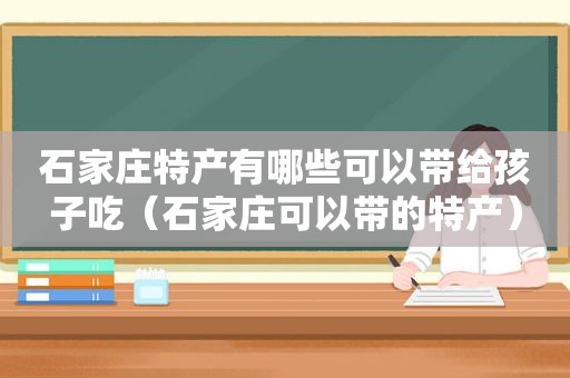 石家庄特产有哪些可以带给孩子吃（石家庄可以带的特产）